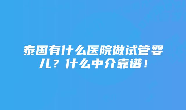 泰国有什么医院做试管婴儿？什么中介靠谱！