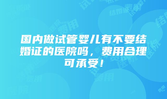 国内做试管婴儿有不要结婚证的医院吗，费用合理可承受！