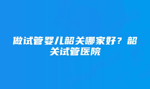 做试管婴儿韶关哪家好？韶关试管医院