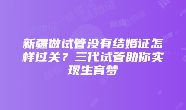 新疆做试管没有结婚证怎样过关？三代试管助你实现生育梦