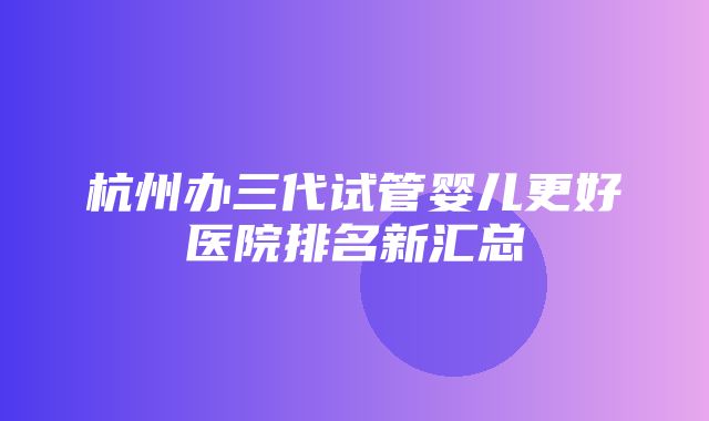 杭州办三代试管婴儿更好医院排名新汇总