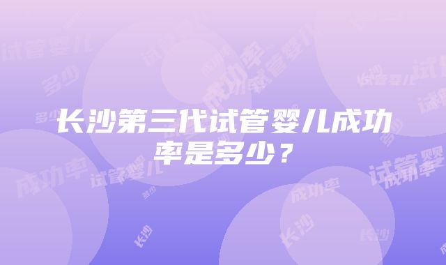 长沙第三代试管婴儿成功率是多少？