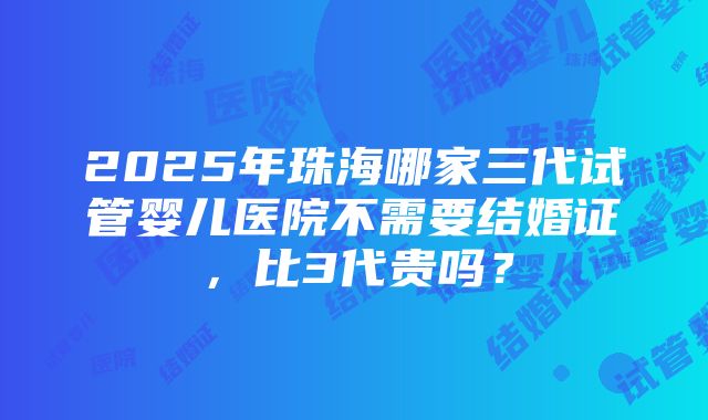 2025年珠海哪家三代试管婴儿医院不需要结婚证，比3代贵吗？