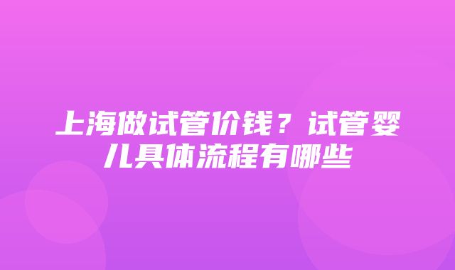 上海做试管价钱？试管婴儿具体流程有哪些