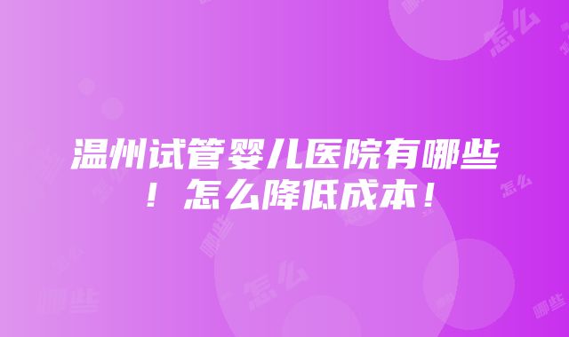 温州试管婴儿医院有哪些！怎么降低成本！