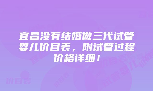 宜昌没有结婚做三代试管婴儿价目表，附试管过程价格详细！