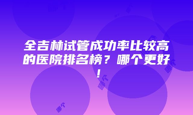 全吉林试管成功率比较高的医院排名榜？哪个更好！