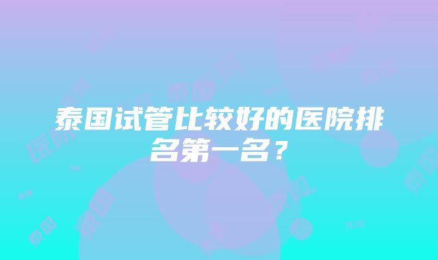 泰国试管比较好的医院排名第一名？