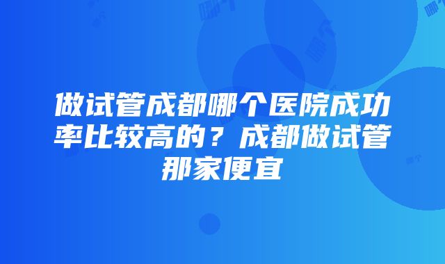 做试管成都哪个医院成功率比较高的？成都做试管那家便宜