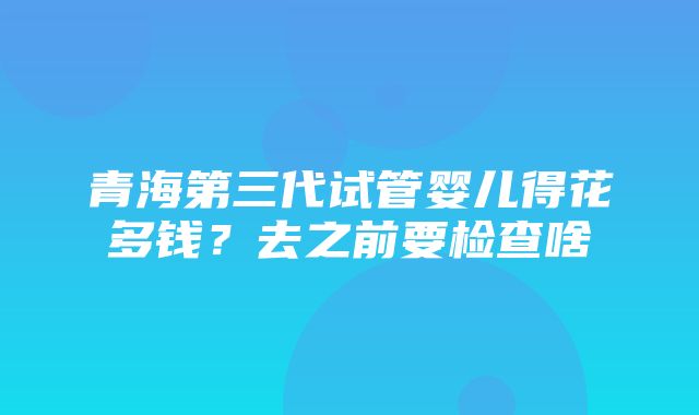 青海第三代试管婴儿得花多钱？去之前要检查啥