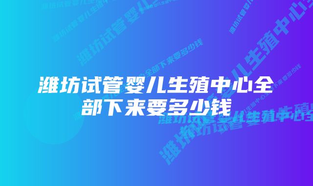 潍坊试管婴儿生殖中心全部下来要多少钱