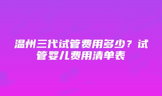 温州三代试管费用多少？试管婴儿费用清单表