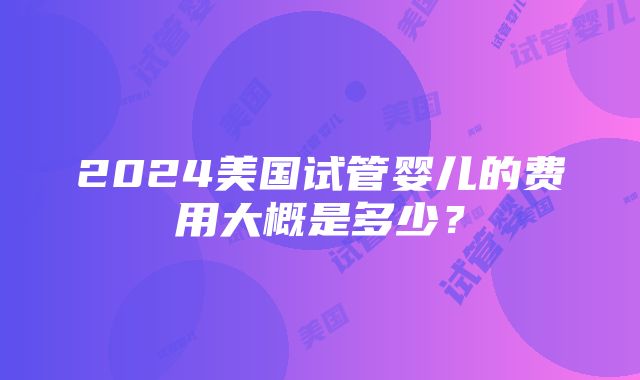 2024美国试管婴儿的费用大概是多少？