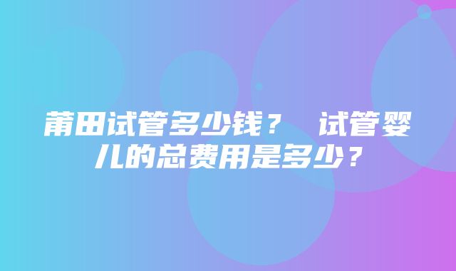 莆田试管多少钱？ 试管婴儿的总费用是多少？