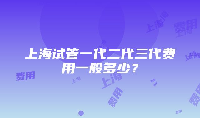 上海试管一代二代三代费用一般多少？