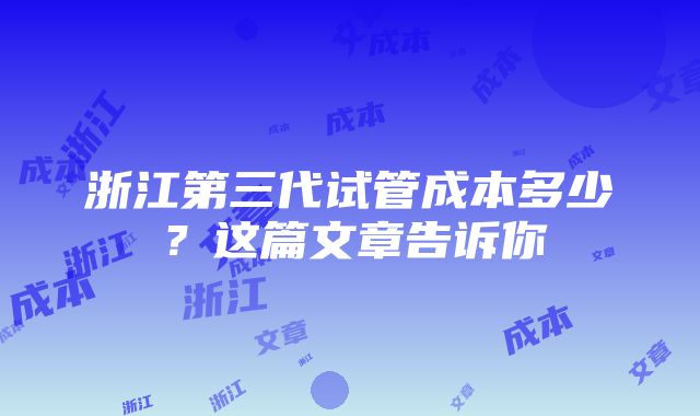 浙江第三代试管成本多少？这篇文章告诉你