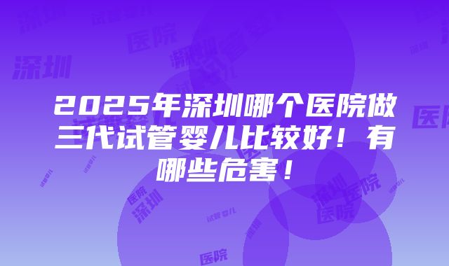 2025年深圳哪个医院做三代试管婴儿比较好！有哪些危害！