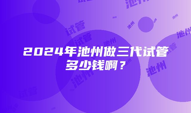 2024年池州做三代试管多少钱啊？