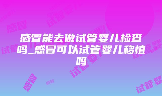 感冒能去做试管婴儿检查吗_感冒可以试管婴儿移植吗