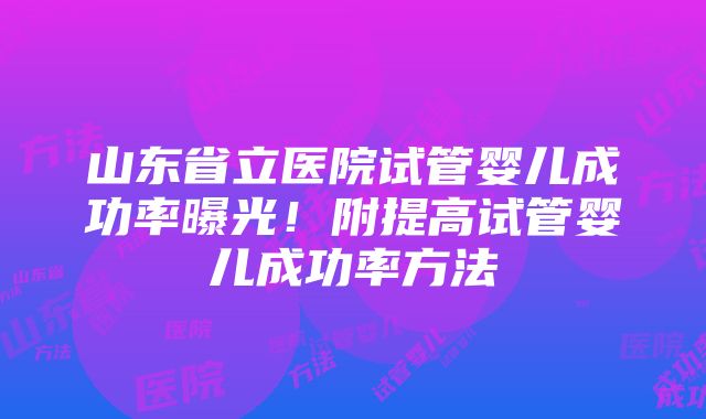 山东省立医院试管婴儿成功率曝光！附提高试管婴儿成功率方法