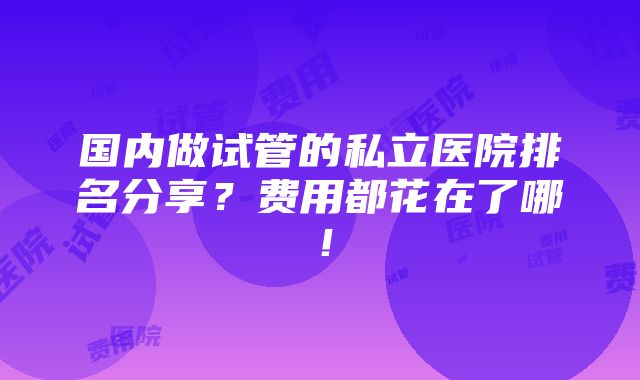 国内做试管的私立医院排名分享？费用都花在了哪！