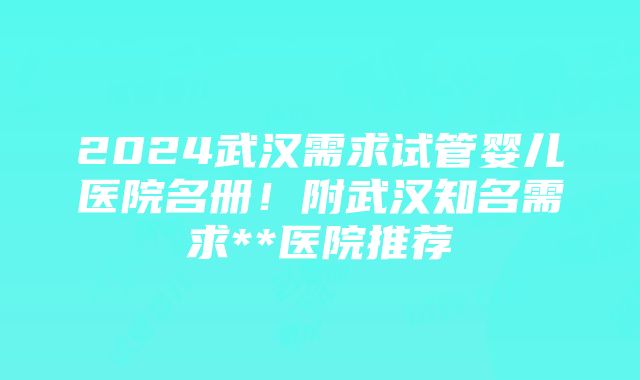 2024武汉需求试管婴儿医院名册！附武汉知名需求**医院推荐