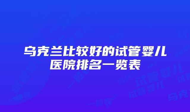 乌克兰比较好的试管婴儿医院排名一览表