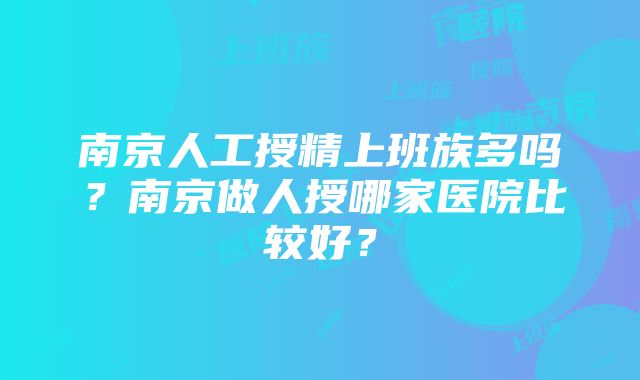 南京人工授精上班族多吗？南京做人授哪家医院比较好？