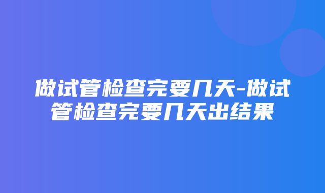 做试管检查完要几天-做试管检查完要几天出结果