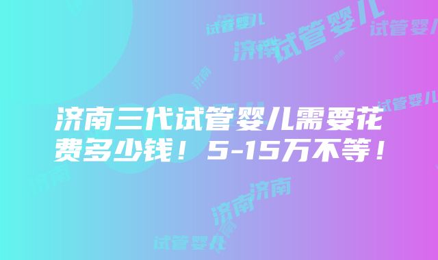 济南三代试管婴儿需要花费多少钱！5-15万不等！