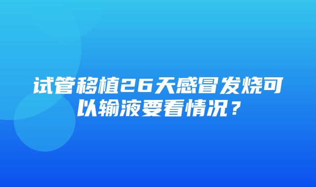 试管移植26天感冒发烧可以输液要看情况？