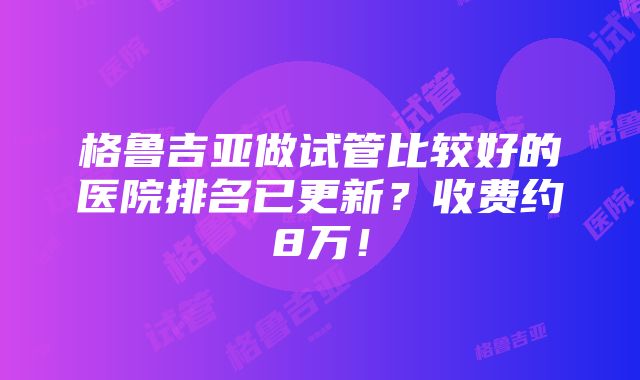 格鲁吉亚做试管比较好的医院排名已更新？收费约8万！