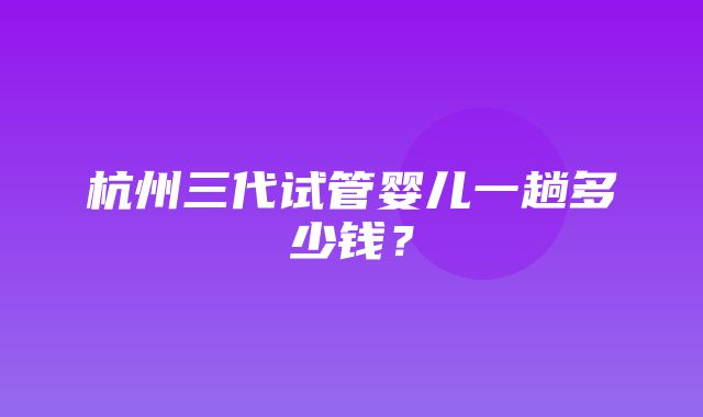 杭州三代试管婴儿一趟多少钱？