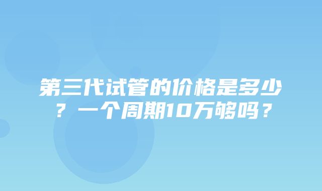 第三代试管的价格是多少？一个周期10万够吗？