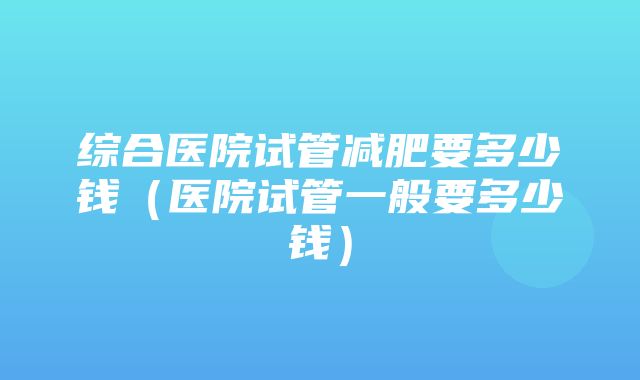 综合医院试管减肥要多少钱（医院试管一般要多少钱）