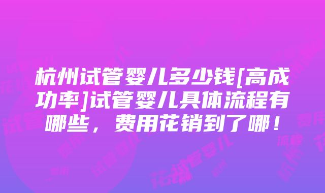 杭州试管婴儿多少钱[高成功率]试管婴儿具体流程有哪些，费用花销到了哪！