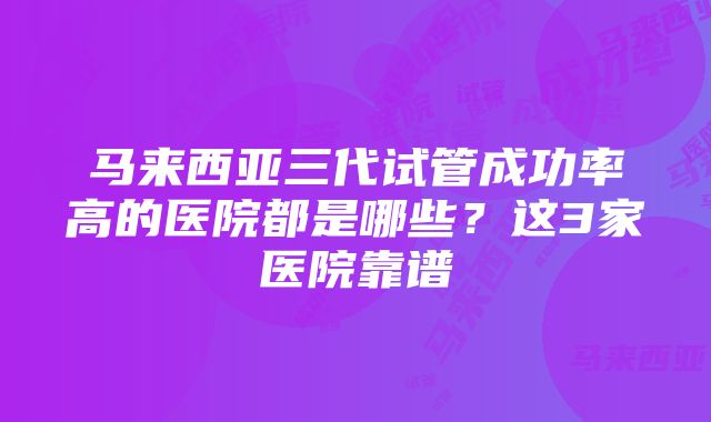 马来西亚三代试管成功率高的医院都是哪些？这3家医院靠谱