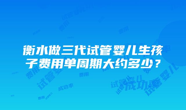 衡水做三代试管婴儿生孩子费用单周期大约多少？