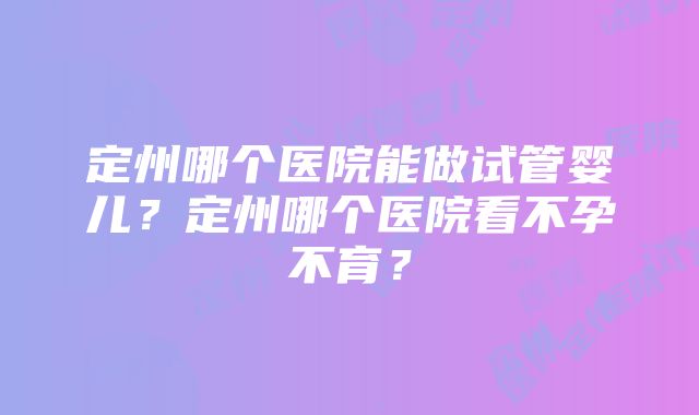 定州哪个医院能做试管婴儿？定州哪个医院看不孕不育？