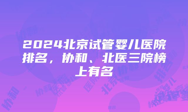 2024北京试管婴儿医院排名，协和、北医三院榜上有名