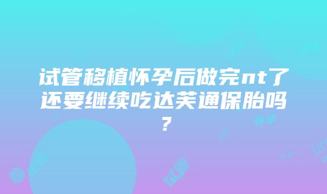 试管移植怀孕后做完nt了还要继续吃达芙通保胎吗？