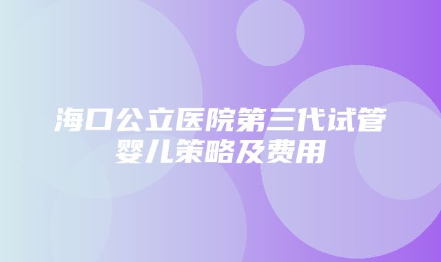 海口公立医院第三代试管婴儿策略及费用