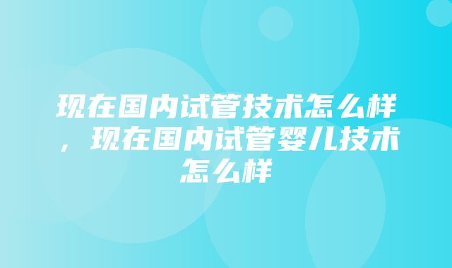 现在国内试管技术怎么样，现在国内试管婴儿技术怎么样