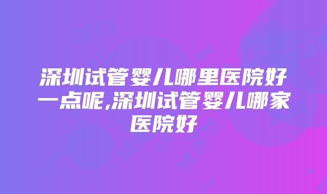 深圳试管婴儿哪里医院好一点呢,深圳试管婴儿哪家医院好