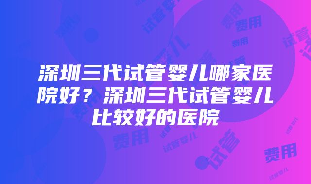 深圳三代试管婴儿哪家医院好？深圳三代试管婴儿比较好的医院