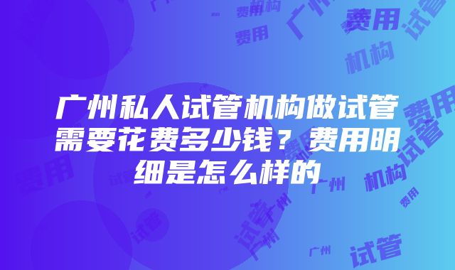 广州私人试管机构做试管需要花费多少钱？费用明细是怎么样的