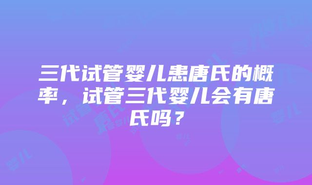 三代试管婴儿患唐氏的概率，试管三代婴儿会有唐氏吗？