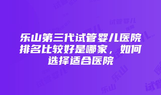 乐山第三代试管婴儿医院排名比较好是哪家，如何选择适合医院