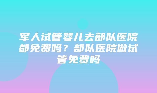 军人试管婴儿去部队医院都免费吗？部队医院做试管免费吗