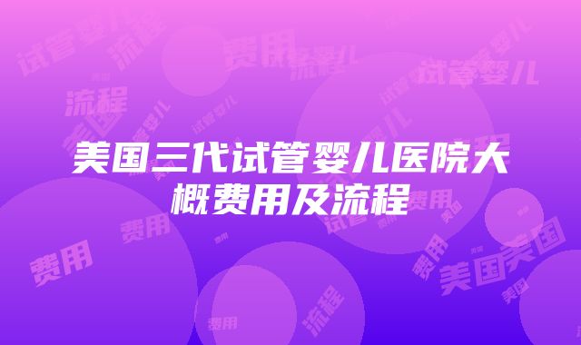 美国三代试管婴儿医院大概费用及流程